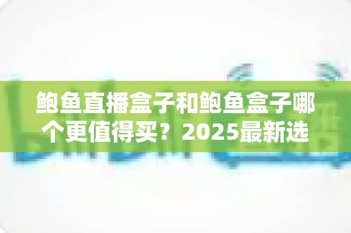 鲍鱼直播盒子和鲍鱼盒子哪个更值得买?2025最新选购对比全攻略 鲍鱼直播盒子和鲍鱼盒子哪个更值得买?2025最新选购对比全攻略