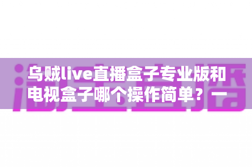 乌贼live直播盒子专业版和电视盒子哪个操作简单?一篇看懂两者的易用性差异与选择指南 乌贼live直播盒子专业版和电视盒子哪个操作简单?一篇看懂两者的易用性差异与选择指南