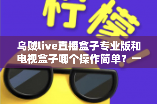 乌贼live直播盒子专业版和电视盒子哪个操作简单?一篇看懂两者的易用性差异与选择指南 乌贼live直播盒子专业版和电视盒子哪个操作简单?一篇看懂两者的易用性差异与选择指南