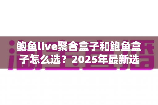 鲍鱼live聚合盒子和鲍鱼盒子怎么选？2025年最新选购指南与深度对比分析