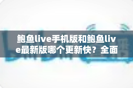 鲍鱼live手机版和鲍鱼live最新版哪个更新快？全面解析版本更新频率与使用选择指南