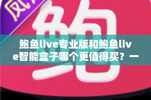鲍鱼live专业版和鲍鱼live智能盒子哪个更值得买?一篇文章帮你彻底搞懂 鲍鱼live专业版和鲍鱼live智能盒子哪个更值得买?一篇文章帮你彻底搞懂