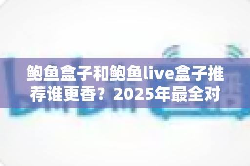 鲍鱼盒子和鲍鱼live盒子推荐谁更香?2025年最全对比测评与选购避坑指南 鲍鱼盒子和鲍鱼live盒子推荐谁更香?2025年最全对比测评与选购避坑指南