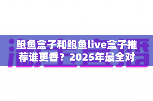 鲍鱼盒子和鲍鱼live盒子推荐谁更香?2025年最全对比测评与选购避坑指南 鲍鱼盒子和鲍鱼live盒子推荐谁更香?2025年最全对比测评与选购避坑指南