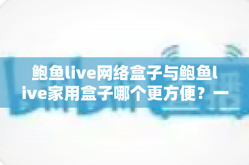 鲍鱼live网络盒子与鲍鱼live家用盒子哪个更方便?一篇读懂两者差异的实用选购指南 鲍鱼live网络盒子与鲍鱼live家用盒子哪个更方便?一篇读懂两者差异的实用选购指南