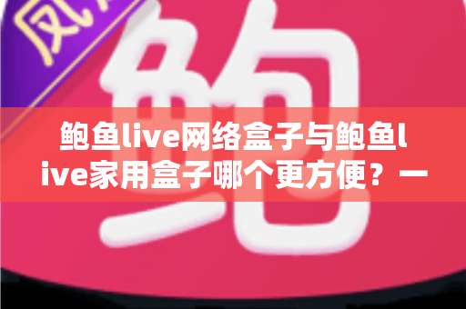 鲍鱼live网络盒子与鲍鱼live家用盒子哪个更方便？一篇读懂两者差异的实用选购指南
