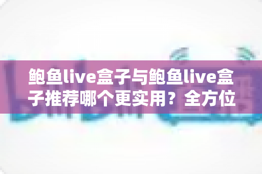 鲍鱼live盒子与鲍鱼live盒子推荐哪个更实用？全方位对比分析与选购指南帮你避开误区