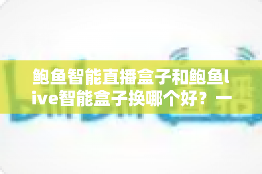 鲍鱼智能直播盒子和鲍鱼live智能盒子换哪个好？一篇讲透选购与更换的实用指南
