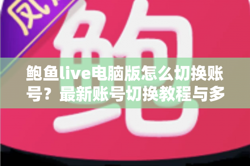 鲍鱼live电脑版怎么切换账号?最新账号切换教程与多账号管理实用指南 鲍鱼live电脑版怎么切换账号?最新账号切换教程与多账号管理实用指南