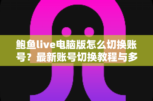 鲍鱼live电脑版怎么切换账号?最新账号切换教程与多账号管理实用指南 鲍鱼live电脑版怎么切换账号?最新账号切换教程与多账号管理实用指南