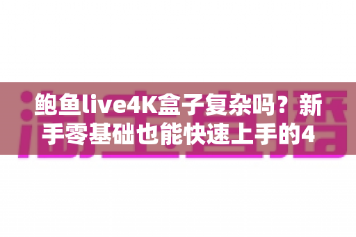 鲍鱼live4K盒子复杂吗?新手零基础也能快速上手的4K电视盒子完整使用指南 鲍鱼live4K盒子复杂吗?新手零基础也能快速上手的4K电视盒子完整使用指南