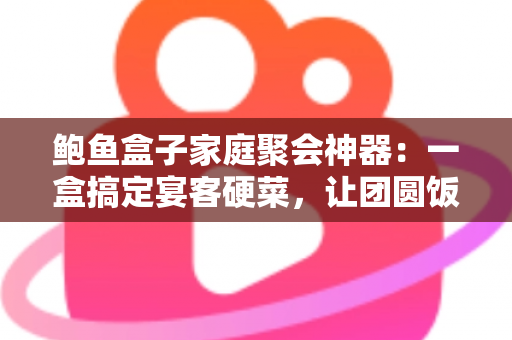 鲍鱼盒子家庭聚会神器：一盒搞定宴客硬菜，让团圆饭轻松升级的省心之选