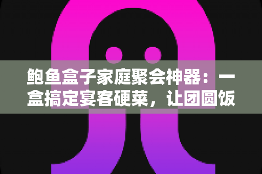 鲍鱼盒子家庭聚会神器：一盒搞定宴客硬菜，让团圆饭轻松升级的省心之选