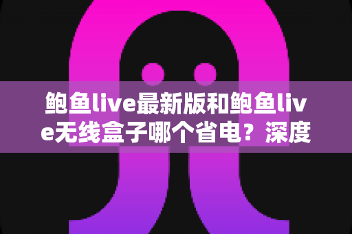 鲍鱼live最新版和鲍鱼live无线盒子哪个省电？深度功耗对比与实用省电指南