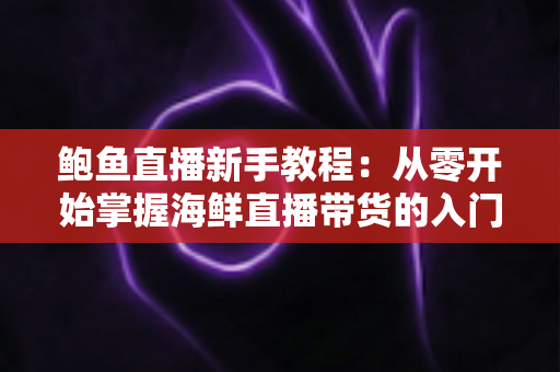 鲍鱼直播新手教程：从零开始掌握海鲜直播带货的入门指南