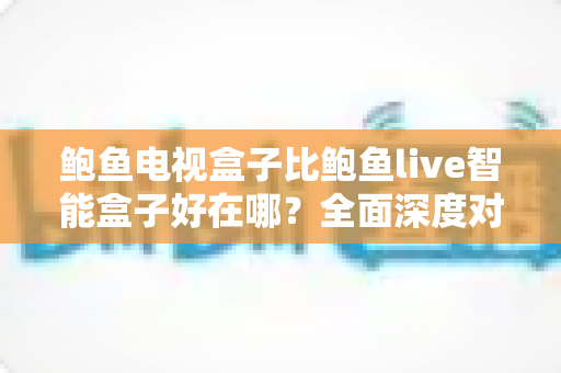鲍鱼电视盒子比鲍鱼live智能盒子好在哪？全面深度对比与选购指南详解