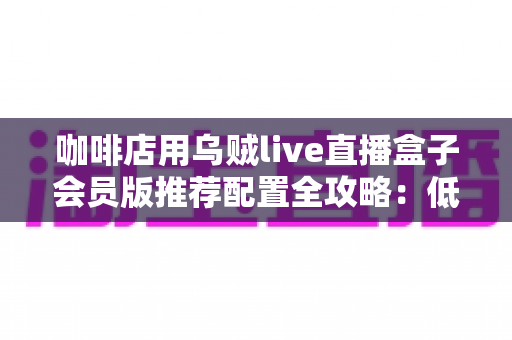 咖啡店用乌贼live直播盒子会员版推荐配置全攻略：低成本打造高人气“云咖啡馆”直播方案