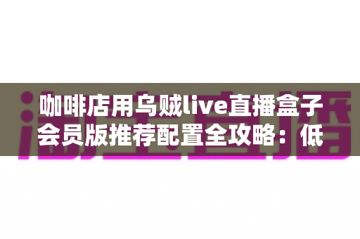 咖啡店用乌贼live直播盒子会员版推荐配置全攻略：低成本打造高人气“云咖啡馆”直播方案