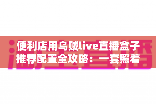 便利店用乌贼live直播盒子推荐配置全攻略：一套照着买就对的24小时云直播硬件方案