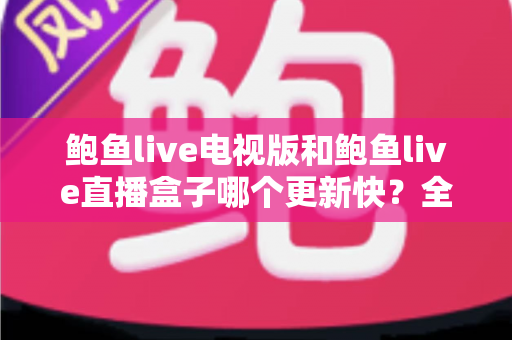 鲍鱼live电视版和鲍鱼live直播盒子哪个更新快?全面解析更新速度与使用体验差异 鲍鱼live电视版和鲍鱼live直播盒子哪个更新快?全面解析更新速度与使用体验差异