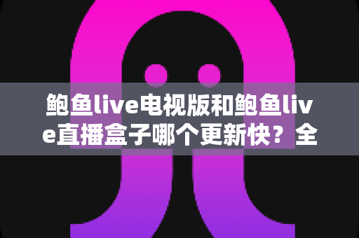鲍鱼live电视版和鲍鱼live直播盒子哪个更新快?全面解析更新速度与使用体验差异 鲍鱼live电视版和鲍鱼live直播盒子哪个更新快?全面解析更新速度与使用体验差异