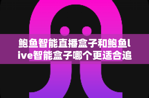 鲍鱼智能直播盒子和鲍鱼live智能盒子哪个更适合追剧？追剧党必看的深度选购指南，帮你避开踩坑、一步到位选对设备