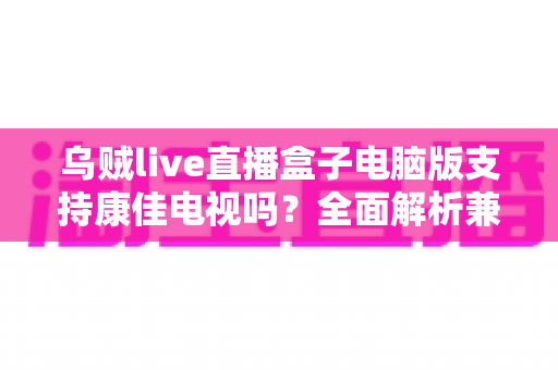 乌贼live直播盒子电脑版支持康佳电视吗?全面解析兼容性与安装使用指南 乌贼live直播盒子电脑版支持康佳电视吗?全面解析兼容性与安装使用指南
