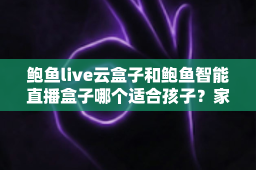 鲍鱼live云盒子和鲍鱼智能直播盒子哪个适合孩子？家长选购指南与安全对比全解析