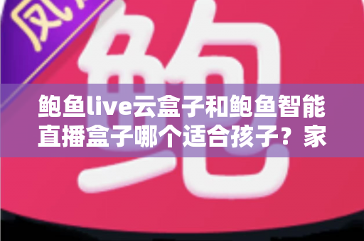鲍鱼live云盒子和鲍鱼智能直播盒子哪个适合孩子？家长选购指南与安全对比全解析