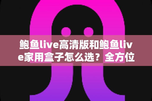 鲍鱼live高清版和鲍鱼live家用盒子怎么选？全方位对比评测与选购指南帮你一次看懂