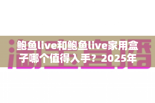 鲍鱼live和鲍鱼live家用盒子哪个值得入手?2025年最全选购对比指南与真实体验分析 鲍鱼live和鲍鱼live家用盒子哪个值得入手?2025年最全选购对比指南与真实体验分析