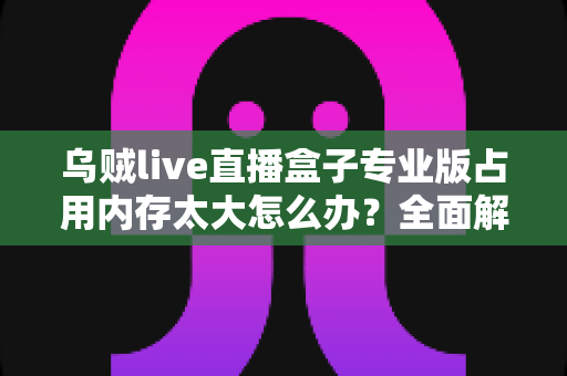 乌贼live直播盒子专业版占用内存太大怎么办?全面解析与高效解决方案指南 乌贼live直播盒子专业版占用内存太大怎么办?全面解析与高效解决方案指南