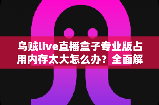 乌贼live直播盒子专业版占用内存太大怎么办?全面解析与高效解决方案指南 乌贼live直播盒子专业版占用内存太大怎么办?全面解析与高效解决方案指南