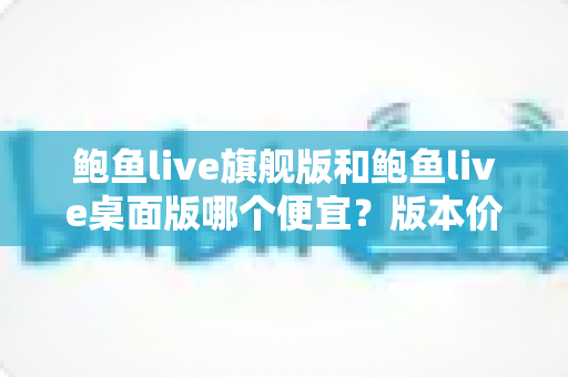 鲍鱼live旗舰版和鲍鱼live桌面版哪个便宜？版本价格对比与省钱选购全攻略