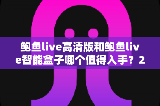 鲍鱼live高清版和鲍鱼live智能盒子哪个值得入手？2025最新选购对比指南，帮你找到最适合自己的观影方案