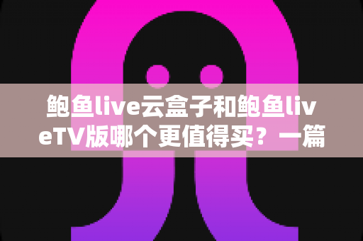 鲍鱼live云盒子和鲍鱼liveTV版哪个更值得买？一篇深度对比帮你选对不踩坑