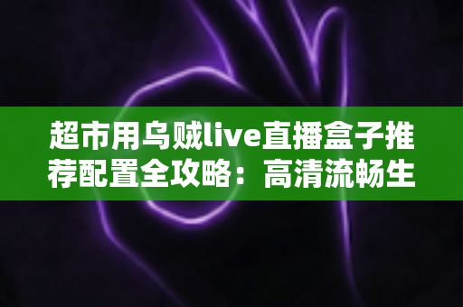 超市用乌贼live直播盒子推荐配置全攻略:高清流畅生鲜直播带货必备方案 超市用乌贼live直播盒子推荐配置全攻略:高清流畅生鲜直播带货必备方案