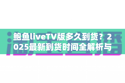 鲍鱼liveTV版多久到货？2025最新到货时间全解析与下单查询实用指南