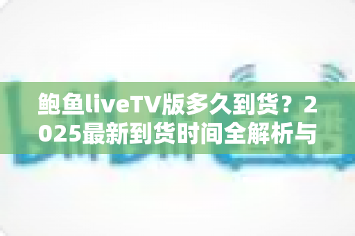 鲍鱼liveTV版多久到货？2025最新到货时间全解析与下单查询实用指南