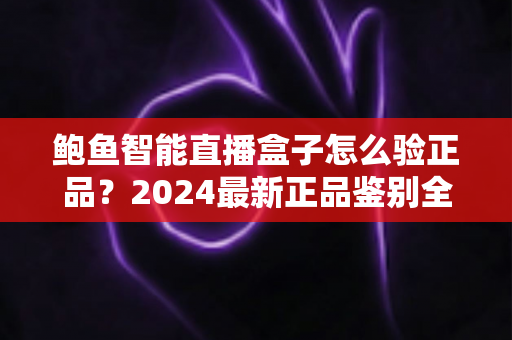 鲍鱼智能直播盒子怎么验正品？2024最新正品鉴别全攻略与避坑指南