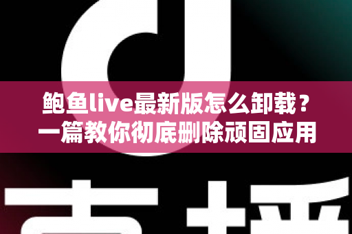 鲍鱼live最新版怎么卸载？一篇教你彻底删除顽固应用并清理残留文件的实用教程