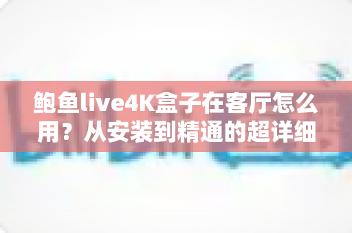 鲍鱼live4K盒子在客厅怎么用?从安装到精通的超详细使用指南与实用技巧全解析 鲍鱼live4K盒子在客厅怎么用?从安装到精通的超详细使用指南与实用技巧全解析