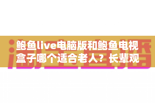 鲍鱼live电脑版和鲍鱼电视盒子哪个适合老人？长辈观看设备挑选全指南