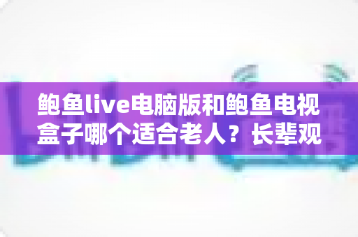 鲍鱼live电脑版和鲍鱼电视盒子哪个适合老人？长辈观看设备挑选全指南
