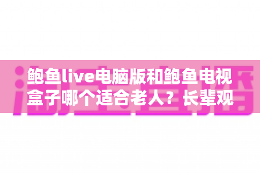 鲍鱼live电脑版和鲍鱼电视盒子哪个适合老人？长辈观看设备挑选全指南