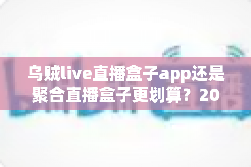 乌贼live直播盒子app还是聚合直播盒子更划算?2025年最全选购对比指南,帮你省钱又省心! 乌贼live直播盒子app还是聚合直播盒子更划算?2025年最全选购对比指南,帮你省钱又省心!