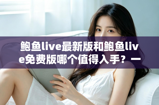 鲍鱼live最新版和鲍鱼live免费版哪个值得入手？一篇看懂版本差异与选择指南