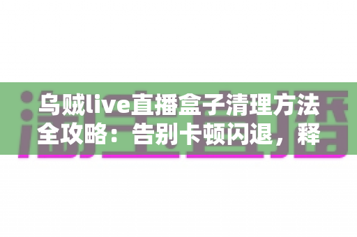 乌贼live直播盒子清理方法全攻略:告别卡顿闪退,释放存储空间,畅享流畅直播体验 乌贼live直播盒子清理方法全攻略:告别卡顿闪退,释放存储空间,畅享流畅直播体验
