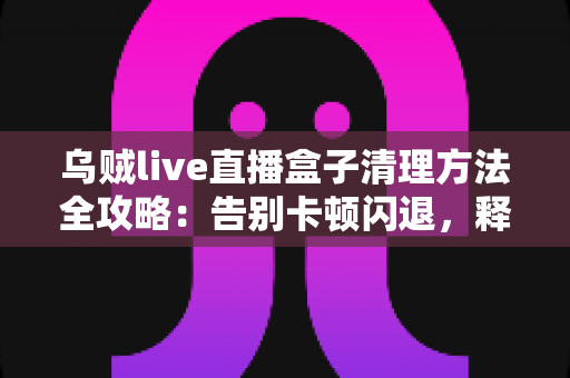乌贼live直播盒子清理方法全攻略：告别卡顿闪退，释放存储空间，畅享流畅直播体验