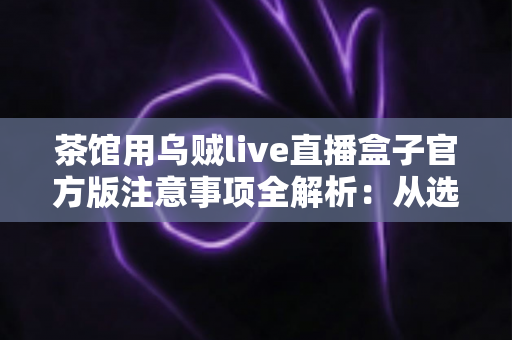 茶馆用乌贼live直播盒子官方版注意事项全解析:从选购到运营的合规开播实用指南 茶馆用乌贼live直播盒子官方版注意事项全解析:从选购到运营的合规开播实用指南